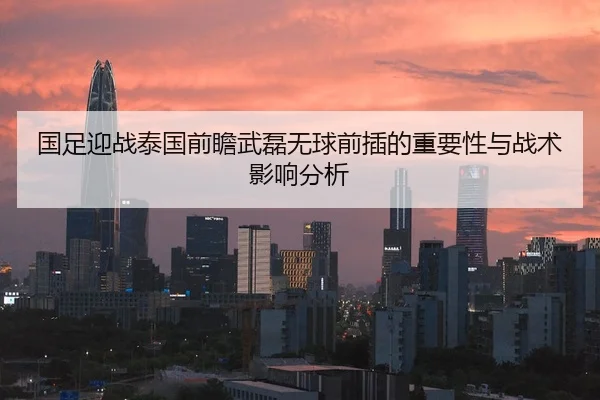 国足迎战泰国前瞻武磊无球前插的重要性与战术影响分析