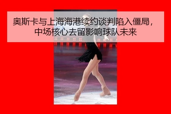 奥斯卡与上海海港续约谈判陷入僵局，中场核心去留影响球队未来