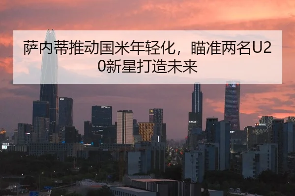 萨内蒂推动国米年轻化，瞄准两名U20新星打造未来