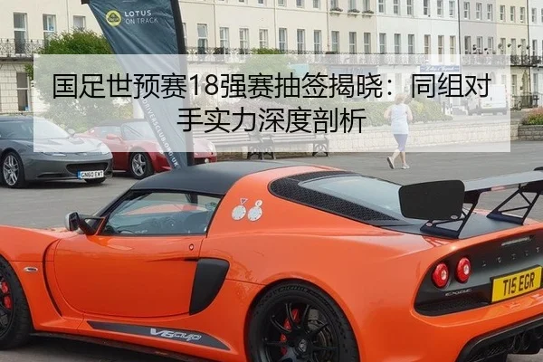 国足世预赛18强赛抽签揭晓：同组对手实力深度剖析