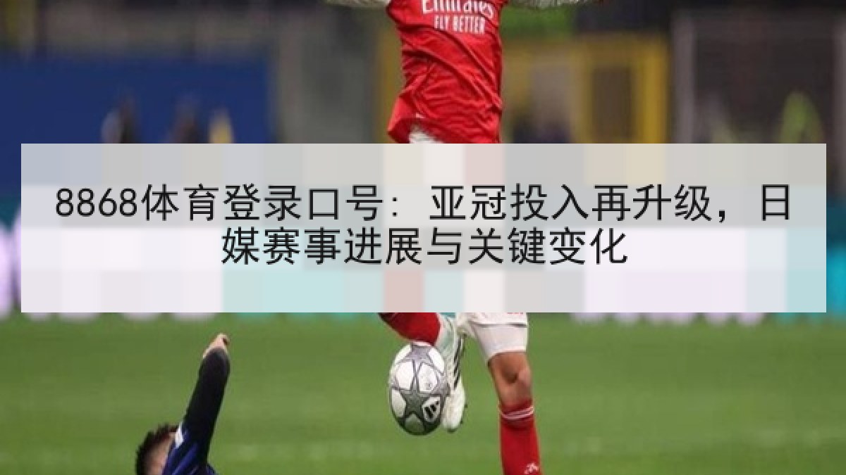 8868体育登录口号: 亚冠投入再升级，日媒赛事进展与关键变化