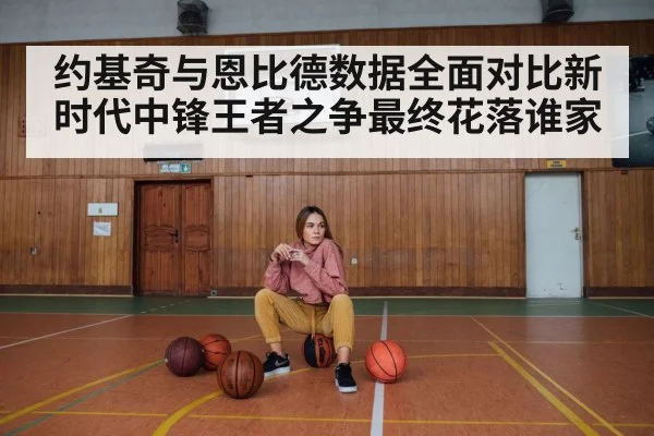 约基奇与恩比德数据全面对比新时代中锋王者之争最终花落谁家