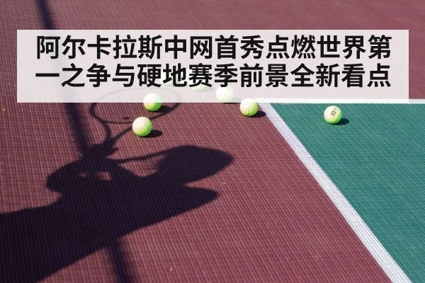阿尔卡拉斯中网首秀点燃世界第一之争与硬地赛季前景全新看点