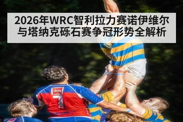 2026年WRC智利拉力赛诺伊维尔与塔纳克砾石赛争冠形势全解析